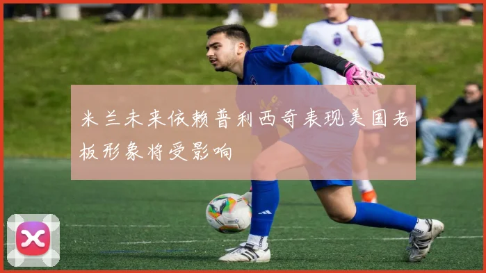 米兰未来依赖普利西奇表现美国老板形象将受影响