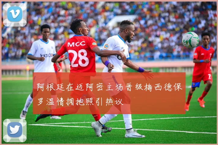 阿根廷在迈阿密主场晋级梅西德保罗温情拥抱照引热议