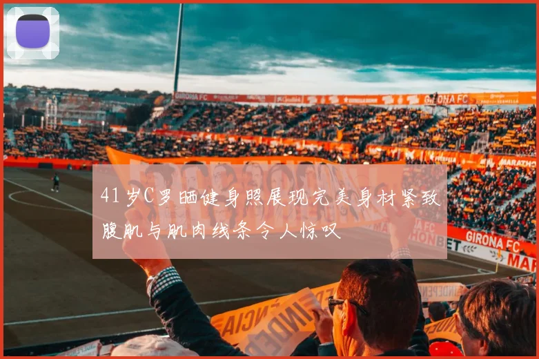 41岁C罗晒健身照展现完美身材紧致腹肌与肌肉线条令人惊叹