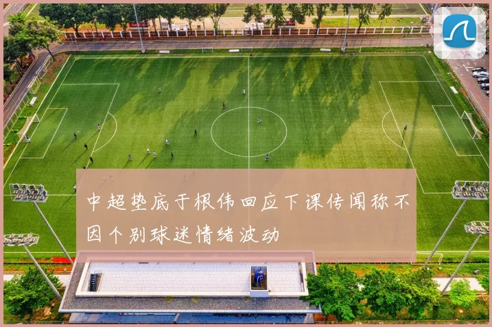 中超垫底于根伟回应下课传闻称不因个别球迷情绪波动