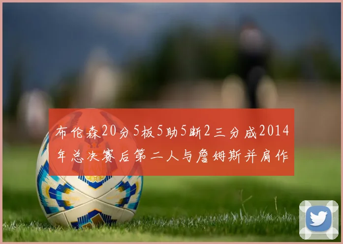 布伦森20分5板5助5断2三分成2014年总决赛后第二人与詹姆斯并肩作战
