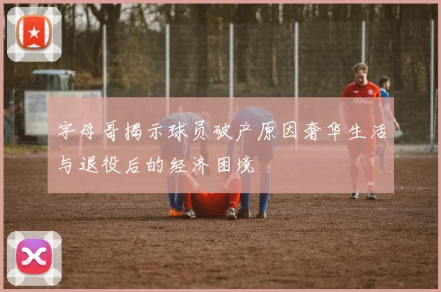 字母哥揭示球员破产原因奢华生活与退役后的经济困境