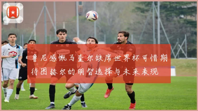 鲁尼感慨马奎尔缺席世界杯可惜期待图赫尔的明智选择与未来表现