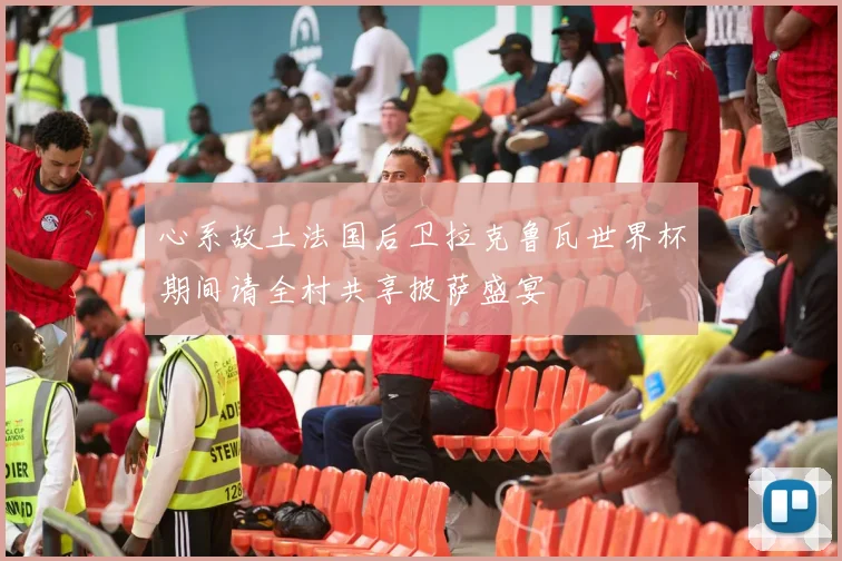 心系故土法国后卫拉克鲁瓦世界杯期间请全村共享披萨盛宴