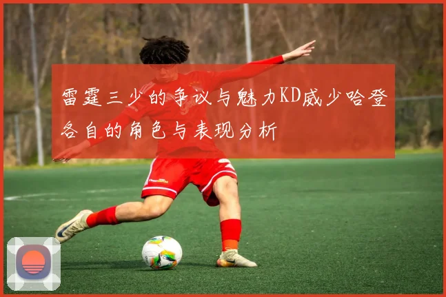 雷霆三少的争议与魅力KD威少哈登各自的角色与表现分析