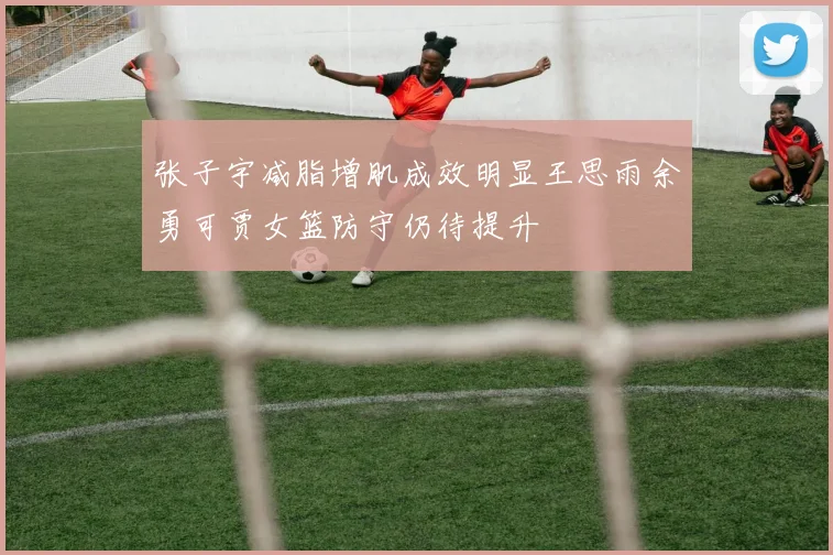 张子宇减脂增肌成效明显王思雨余勇可贾女篮防守仍待提升