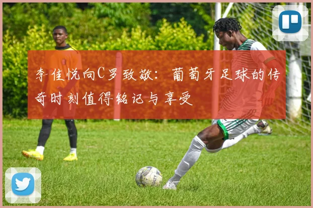 李佳悦向C罗致敬：葡萄牙足球的传奇时刻值得铭记与享受