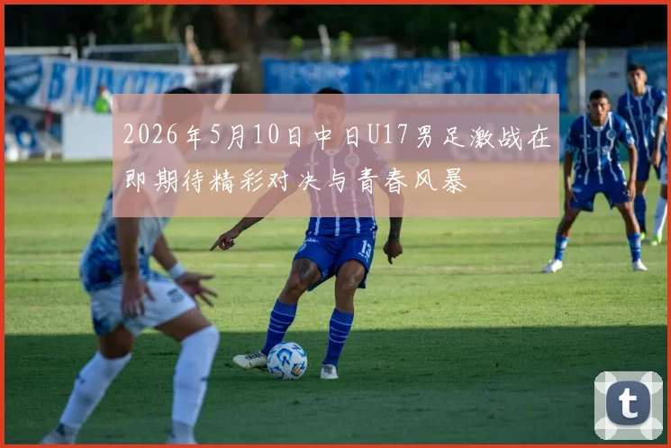 2026年5月10日中日U17男足激战在即期待精彩对决与青春风暴