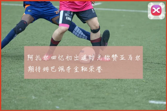 阿扎尔回忆初出道时光称赞亚马尔期待姆巴佩夺金靴荣誉