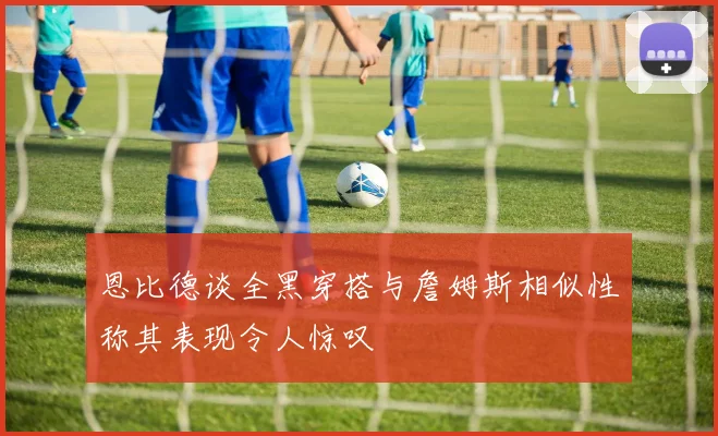 恩比德谈全黑穿搭与詹姆斯相似性称其表现令人惊叹