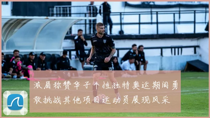 浓眉称赞华子个性独特奥运期间勇敢挑战其他项目运动员展现风采