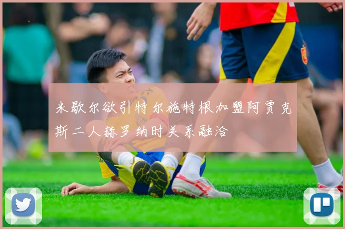 米歇尔欲引特尔施特根加盟阿贾克斯二人赫罗纳时关系融洽