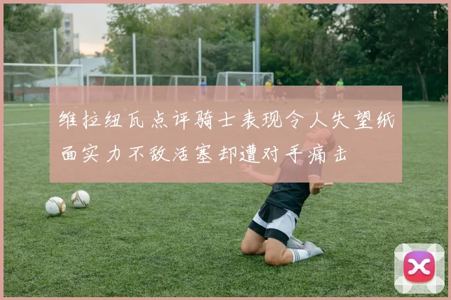 维拉纽瓦点评骑士表现令人失望纸面实力不敌活塞却遭对手痛击